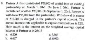 Partner A first contributed P50,000 of capital into an existing
partnership on March 1, 20x1. On June 1 20x1, Partner A
contributed another P20,000. On September 1, 20x1, Partner A
withdrew P15,000 from the partnership. Withdrawal in excess
of P10,000 is charged to the partner's capital account. The
annual interest rate applicable to capital contributions is 12%.
How much is the interest on the weighted average capital
balance of Partner A in 20x1?
a 6,200
b. 6,667
c. 7,567
d. 8,993
