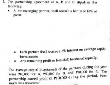 3. The partnership agreement of A, B and C stipulates the
following:
• A, the managing partner, shall receive a bonus of 10% of
profit.
Each partner shall receive a 6% interest on average capital
investments.
Any remaining profit or loss shall be shared equally.
The average capital investments of the partners during the year
were P80,000 for A, P50,000 for B, and P30,000 for C. The
partnership earned profit of Pl00,000 during the period, How
much was A's share?
