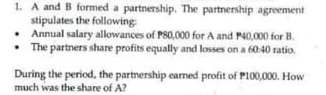 1. A and B formed a partnership. The partnership agreement
stipulates the following
• Annual salary allowances of P80,000 for A and P40,000 for B.
• The partners share profits equally and losses on a 60:40 ratio,
During the period, the partnership earmed profit of P100,000. How
much was the share of A?
