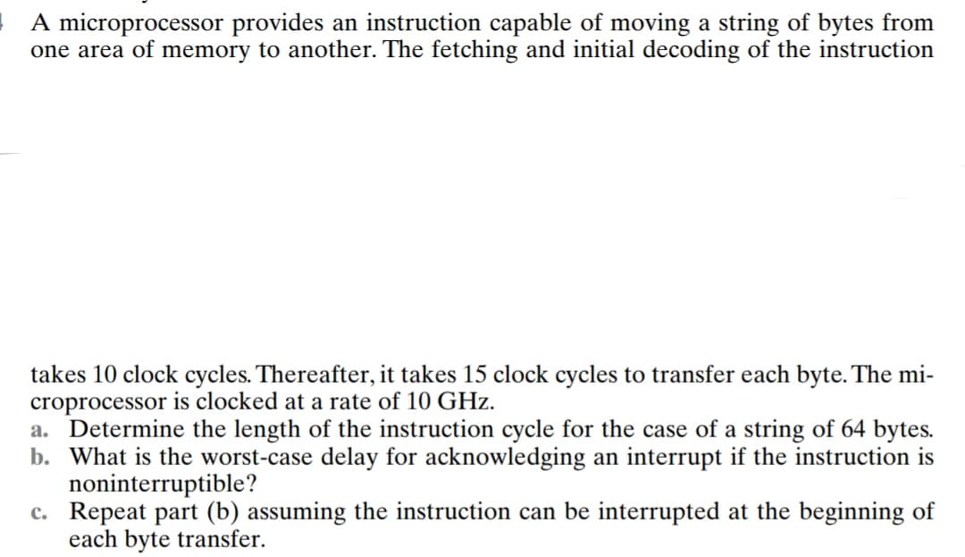 A microprocessor provides an instruction capable of moving a string of bytes from
one area of memory to another. The fetching and initial decoding of the instruction
takes 10 clock cycles. Thereafter, it takes 15 clock cycles to transfer each byte. The mi-
croprocessor is clocked at a rate of 10 GHz.
a. Determine the length of the instruction cycle for the case of a string of 64 bytes.
b. What is the worst-case delay for acknowledging an interrupt if the instruction is
noninterruptible?
c.
Repeat part (b) assuming the instruction can be interrupted at the beginning of
each byte transfer.