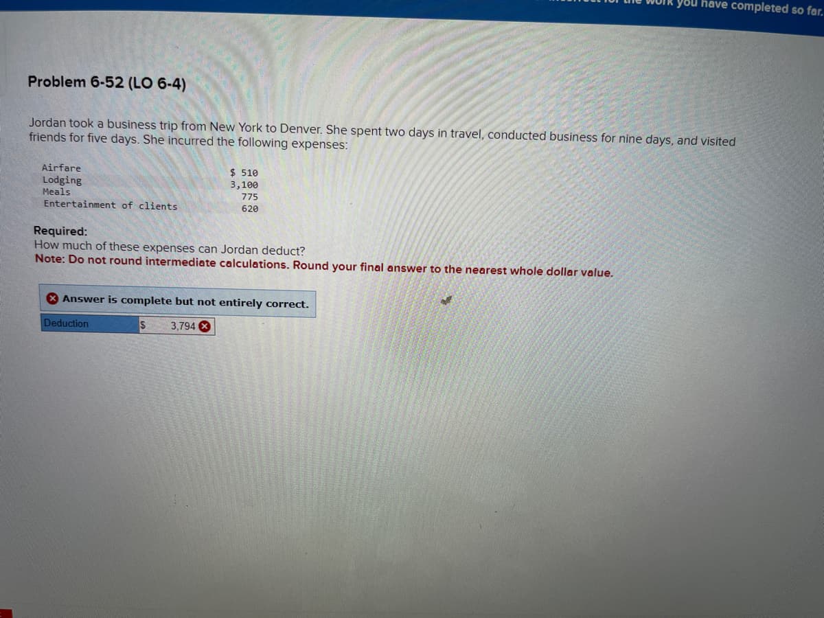 Problem 6-52 (LO 6-4)
Jordan took a business trip from New York to Denver. She spent two days in travel, conducted business for nine days, and visited
friends for five days. She incurred the following expenses:
Airfare
Lodging
Meals
Entertainment of clients
$ 510
3,100
775
620
Required:
How much of these expenses can Jordan deduct?
Note: Do not round intermediate calculations. Round your final answer to the nearest whole dollar value.
Answer is complete but not entirely correct.
$ 3,794 X
Deduction
you have completed so far.
28