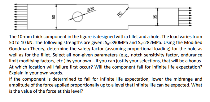 Ø20
R2
The 10-mm thick component in the figure is designed with a fillet and a hole. The load varies from
50 to 10 kN. The following strengths are given: S=390MPA and S,=282MPa. Using the Modified
Goodman Theory, determine the safety factor (assuming proportional loading) for the hole as
well as for the fillet. Select all non-given parameters (e.g., notch sensitivity factor, endurance
limit modifying factors, etc.) by your own – if you can justify your selections, that will be a bonus.
At which location will failure first occur? Will the component fail for infinite life expectation?
Explain in your own words.
If the component is determined to fail for infinite life expectation, lower the midrange and
amplitude of the force applied proportionally up to a level that infinite life can be expected. What
is the value of the force at this level?
