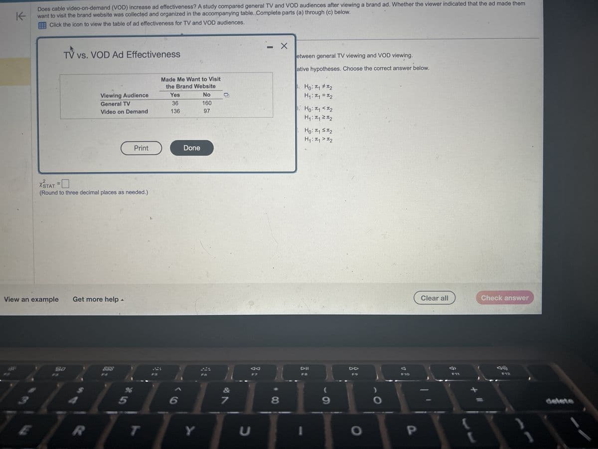 K
Does cable video-on-demand (VOD) increase ad effectiveness? A study compared general TV and VOD audiences after viewing a brand ad. Whether the viewer indicated that the ad made them
want to visit the brand website was collected and organized in the accompanying table. Complete parts (a) through (c) below.
Click the icon to view the table of ad effectiveness for TV and VOD audiences.
TV vs. VOD Ad Effectiveness
Viewing Audience
General TV
Video on Demand
X'STAT =
(Round to three decimal places as needed.)
View an example Get more help -
80
R
ODO
000
Print
%
Made Me Want to Visit
the Brand Website
No
160
97
T
Yes
36
136
Done
1869
&
Y
7
JA
F7
U
-
- X
8
etween general TV viewing and VOD viewing.
ative hypotheses. Choose the correct answer below.
Ho: π₁ #1₂
H1: П1 =П2
p. Hо: П1 < П2
H₁: π₁ 2π₂
Ho: π₁ ST₂
H₁: π₁ > π₂
DII
F8
(
9
O
F10
P
Clear all
F11
Check answer
F12
delete