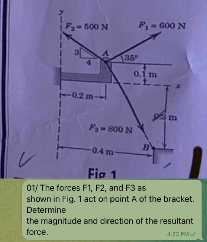 F2= 500 N
F= 600 N
%3D
30
35
4
0.1 m
T0.2 m-
F3 800 N
-0.4 m-
BY
レ
Fig 1
01/ The forces F1, F2, and F3 as
shown in Fig. 1 act on point A of the bracket.
Determine
the magnitude and direction of the resultant
a force.
4:23 PM /
