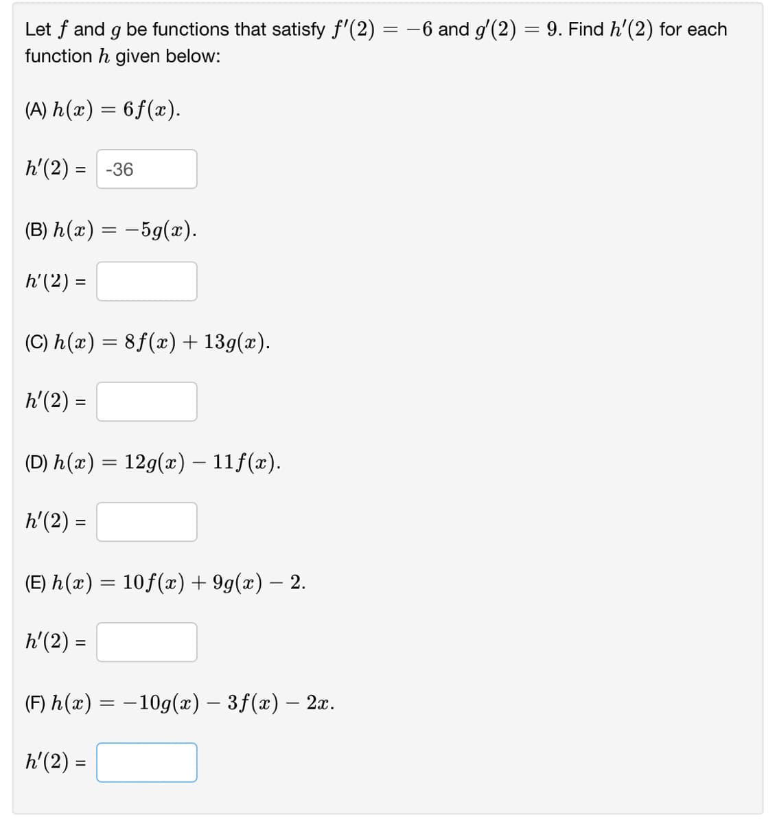 Let f and g be functions that satisfy f'(2) = -6 and g'(2) = 9. Find h'(2) for each
function h given below:
(A) h(æ) = 6f(x).
h'(2) = -36
(B) h(x) = -59(x).
h'(2) =
(C) h(x) = 8f(x) + 13g(x).
h'(2) =
(D) h(x) = 12g(x) – 11f(x).
h'(2) =
%3D
(E) h(x) = 10f(x) + 9g(x) – 2.
h'(2) =
(F) h(x) = – 10g(x) – 3f(x) – 2x.
h'(2) =
