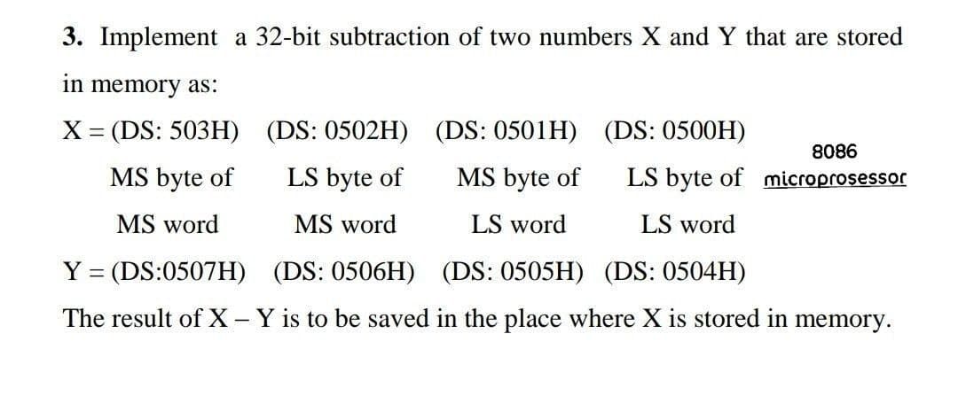 3. Implement a 32-bit subtraction of two numbers X and Y that are stored
in memory as:
X= (DS: 503H) (DS: 0502H) (DS: 0501H) (DS: 0500H)
8086
MS byte of
LS byte of
MS byte of
LS byte of microprosessor
MS word
MS word
LS word
LS word
Y = (DS:0507H) (DS: 0506H) (DS: 0505H) (DS: 0504H)
The result of X-Y is to be saved in the place where X is stored in memory.
