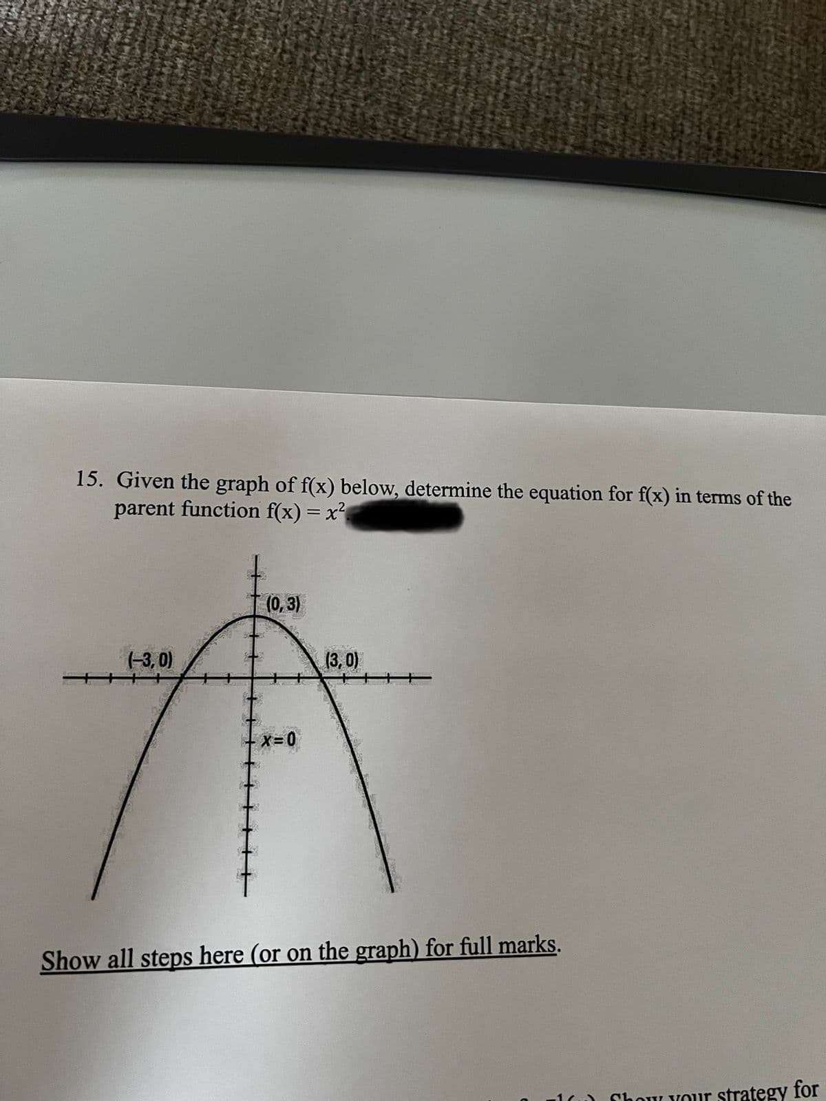 15. Given the graph of f(x) below, determine the equation for f(x) in terms of the
parent function f(x) = x²
(0,3)
(-3,0)
(3,0)
- X=0
Show all steps here (or on the graph) for full marks.
Show your strategy for