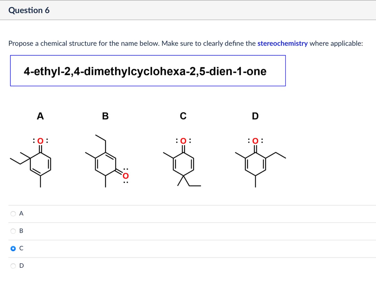 Question 6
Propose a chemical structure for the name below. Make sure to clearly define the stereochemistry where applicable:
4-ethyl-2,4-dimethylcyclohexa-2,5-dien-1-one
A
B
A
B
C
D
: 0:
D
: 0:
: 0: