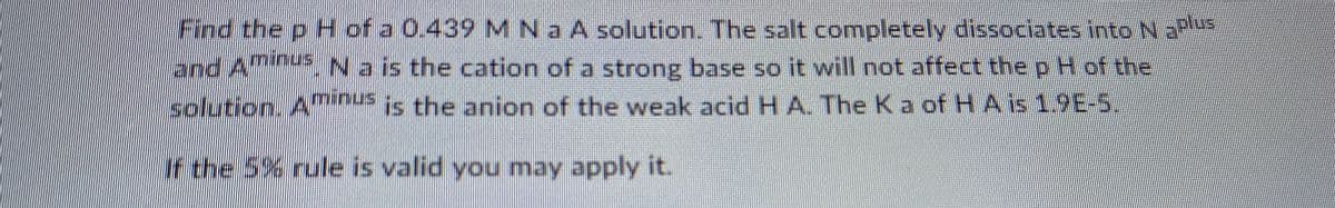 Find the p H of a 0.439 MNa A solution. The salt completely dissociates into N
and A Na is the cation of a strong base so it will not affect the p Hof the
solution. Anus
CO
is the anion of the weak acid H A. The Ka of H A is 1.9E-5,
If the 5% rule is valid you may apply it.
