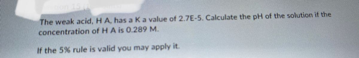 The weak acid, H A, has a Ka value of 2.7E-5. Calculate the pH of the solution if the
concentration of H A is 0.289 M.
If the 5% rule is valid you may apply it.
