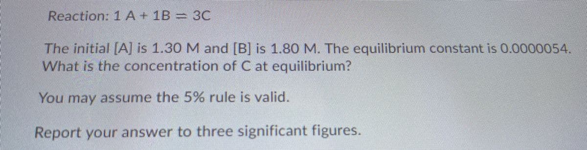 Reaction: 1A+1B= 3C
The initial (A] is 1.30 M and [B] is 1.80M. The equilibrium constant is 0.0000054.
What is the concentration of C at equilibrium?
You may assume the 5% rule is valid.
Report your answer to three significant figures.
