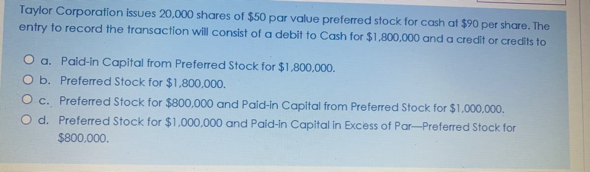 Taylor Corporation issues 20,000 shares of $50 par value preferred stock for cash at $90 per share. The
entry to record the transaction will consist of a debit to Cash for $1,800,000 and a credit or credits to
a. Paid-in Capital from Preferred Stock for $1,800,000.
O b. Preferred Stock for $1,800,000.
O c. Preferred Stock for $800,000 and Paid-in Capital from Preferred Stock for $1,000,000.
O d. Preferred Stock for $1,000,000 and Paid-in Capital in Excess of Par-Preferred Stock for
$800,000.
