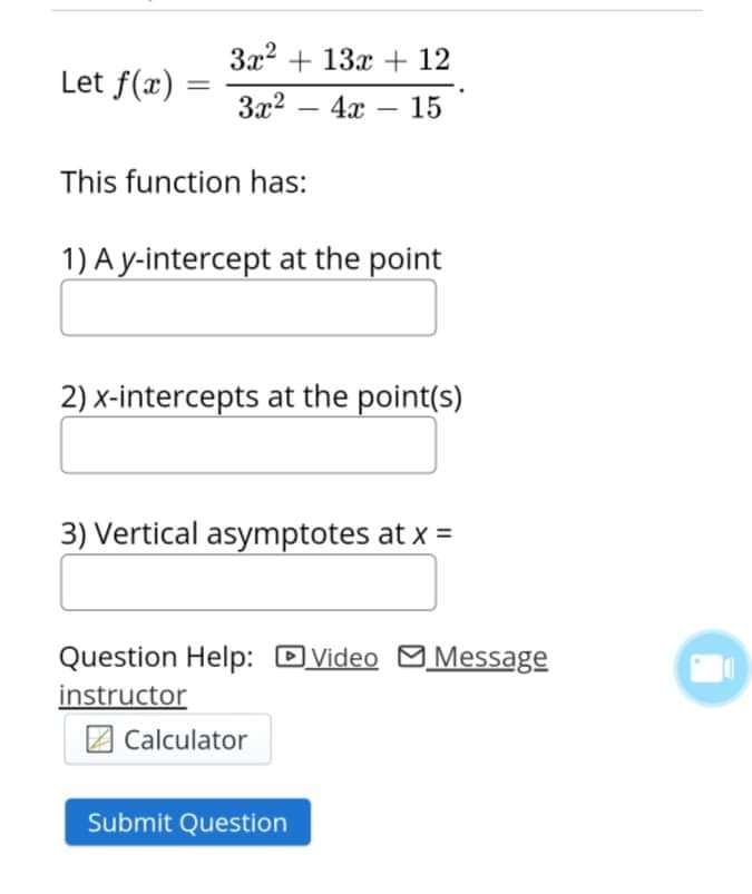 3x2 + 13x + 12
Let f(x)
%3D
3x2
4x
15
-
This function has:
1) A y-intercept at the point
2) x-intercepts at the point(s)
3) Vertical asymptotes at x =
Question Help: D
| Video Message
instructor
2 Calculator
Submit Question
