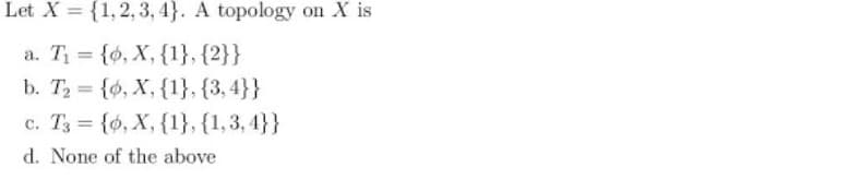 Let X = {1,2, 3, 4}. A topology on X is
a. T = {0, X, {1}, {2}}
b. T {ó, X, {1}, {3,4}}
c. T3 = {ó, X, {1}, {1,3, 4}}
%3D
d. None of the above
