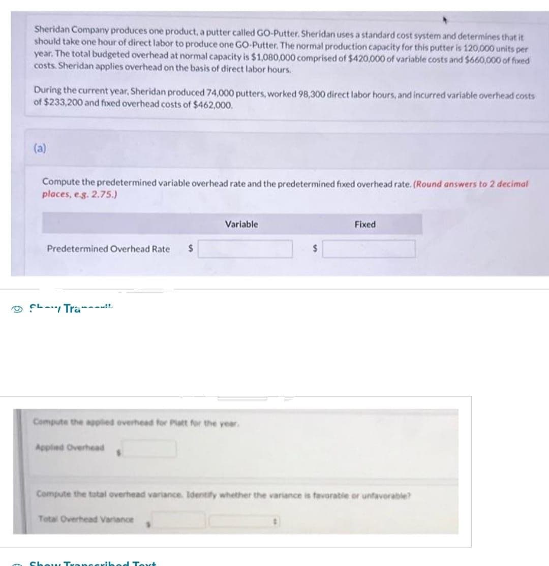 Sheridan Company produces one product, a putter called GO-Putter. Sheridan uses a standard cost system and determines that it
should take one hour of direct labor to produce one GO-Putter. The normal production capacity for this putter is 120,000 units per
year. The total budgeted overhead at normal capacity is $1,080,000 comprised of $420,000 of variable costs and $660,000 of fixed
costs. Sheridan applies overhead on the basis of direct labor hours.
During the current year, Sheridan produced 74,000 putters, worked 98,300 direct labor hours, and incurred variable overhead costs
of $233,200 and fixed overhead costs of $462,000.
(a)
Compute the predetermined variable overhead rate and the predetermined fixed overhead rate. (Round answers to 2 decimal
places, e.g. 2.75.)
Variable
Fixed
Predetermined Overhead Rate
$
$
Tra
Compute the applied overhead for Platt for the year.
Applied Overhead
Compute the total overhead variance. Identify whether the variance is favorable or unfavorable?
Total Overhead Variance
Show Transcribed Text