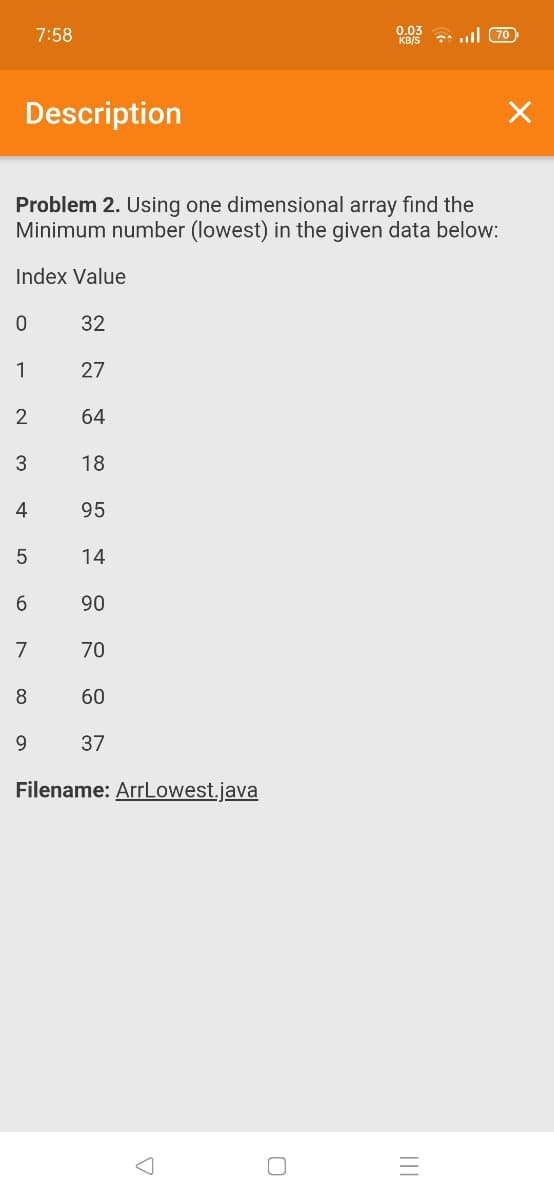 7:58
0.03
KB/S
ull 70
Description
Problem 2. Using one dimensional array find the
Minimum number (lowest) in the given data below:
Index Value
32
1
27
64
18
4
95
14
6.
90
7
70
8
60
9.
37
Filename: ArrLowest.java
LO
