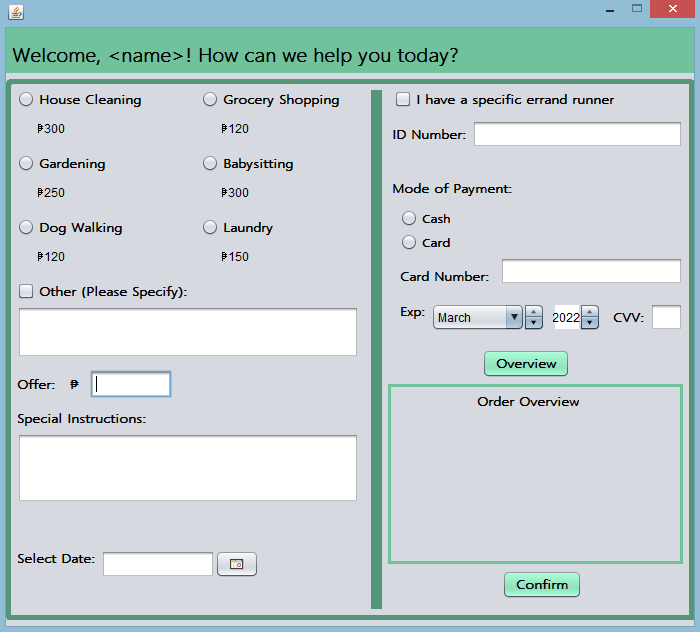 Welcome, <name>! How can we help you today?
House Cleaning
Grocery Shopping
OI have a specific errand runner
P300
P120
ID Number:
OGardening
Babysitting
P250
P300
Mode of Payment:
Cash
Dog Walking
Laundry
Card
P120
P150
Card Number:
Other (Please Specify):
Exp: March
2022 : cv:
CVV:
Overview
Offer: |
Order Overview
Special Instructions:
Select Date:
Confirm
