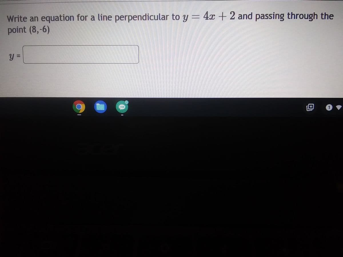 **Finding the Equation of a Perpendicular Line**

Given the problem statement and provided example:

"Write an equation for a line perpendicular to \( y = 4x + 2 \) and passing through the point \( (8, -6) \)."

### Step-by-Step Solution:

1. **Understand Slopes of Perpendicular Lines:**
   - The slope of the given line \( y = 4x + 2 \) is 4.
   - For two lines to be perpendicular, the product of their slopes must be \(-1\). Therefore, if \( m_1 = 4 \), then \( m_2 = -\frac{1}{4} \) because \( 4 \times -\frac{1}{4} = -1 \).

2. **Determine the Perpendicular Line's Equation:**
   - The slope (\( m \)) of the perpendicular line is \( -\frac{1}{4} \).
   - Use the point-slope form of a line equation: 
     \[
     y - y_1 = m(x - x_1)
     \]
     Here, \( (x_1, y_1) = (8, -6) \) and \( m = -\frac{1}{4} \).
     Substituting these values, we get:
     \[
     y - (-6) = -\frac{1}{4}(x - 8)
     \]

3. **Simplify the Equation:**
   - Rewrite the equation:
     \[
     y + 6 = -\frac{1}{4}x + 2
     \]
   - Solve for \( y \):
     \[
     y = -\frac{1}{4}x + 2 - 6
     \]
     \[
     y = -\frac{1}{4}x - 4
     \]

Thus, the equation of the line that is perpendicular to \( y = 4x + 2 \) and passes through the point \( (8, -6) \) is:
\[ 
y = -\frac{1}{4}x - 4
\]

In the box provided, the final equation should be written as:
\[ y = \]
\[ -\frac{1}{4}x - 4 \]