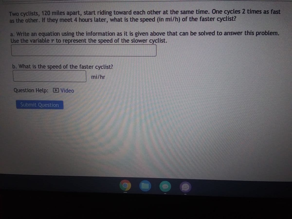 ### Problem Description

Two cyclists, 120 miles apart, start riding toward each other at the same time. One cycles 2 times as fast as the other. If they meet 4 hours later, what is the speed (in mi/h) of the faster cyclist?

### Tasks

a. **Equation Formulation:**
   Write an equation using the information as it is given above that can be solved to answer this problem. Use the variable \( r \) to represent the speed of the slower cyclist.
   
   \[ \text{Your Equation Here} \]
   
b. **Calculation:**
   What is the speed of the faster cyclist?
   
   \[ \text{Answer:} \quad \_\_\_\_\_\_ \text{ mi/hr} \]

### Additional Resources

- **Question Help:**
  - [Video Explanation](#)

### Submission

- Click the "Submit Question" button after you have completed the above tasks.