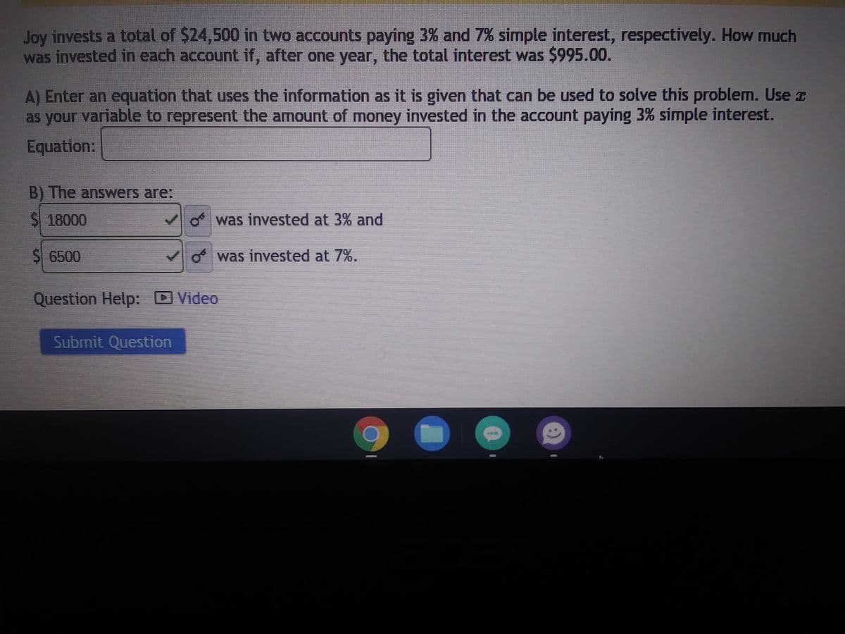 **Investment Problem: Finding the Amount Invested at Different Interest Rates**

**Problem Statement:**
Joy invests a total of $24,500 in two accounts paying 3% and 7% simple interest, respectively. How much was invested in each account if, after one year, the total interest was $995.00?

**Task A:**
Enter an equation that uses the information as it is given that can be used to solve this problem. Use \( x \) as your variable to represent the amount of money invested in the account paying 3% simple interest.

**Equation:**

\[
\begin{aligned}
&\text{Let } x \text{ be the amount invested at 3%.} \\
&\text{Let } (24500 - x) \text{ be the amount invested at 7%.} \\
&0.03x + 0.07(24500 - x) = 995
\end{aligned}
\]

**Task B:**
The answers are:

- $18,000 was invested at 3%
- $6,500 was invested at 7%

**Additional Resources:**
For more help, please refer to the provided video tutorial.

**Submit:**
Once you have reviewed your work, click "Submit Question" to finalize your answer.