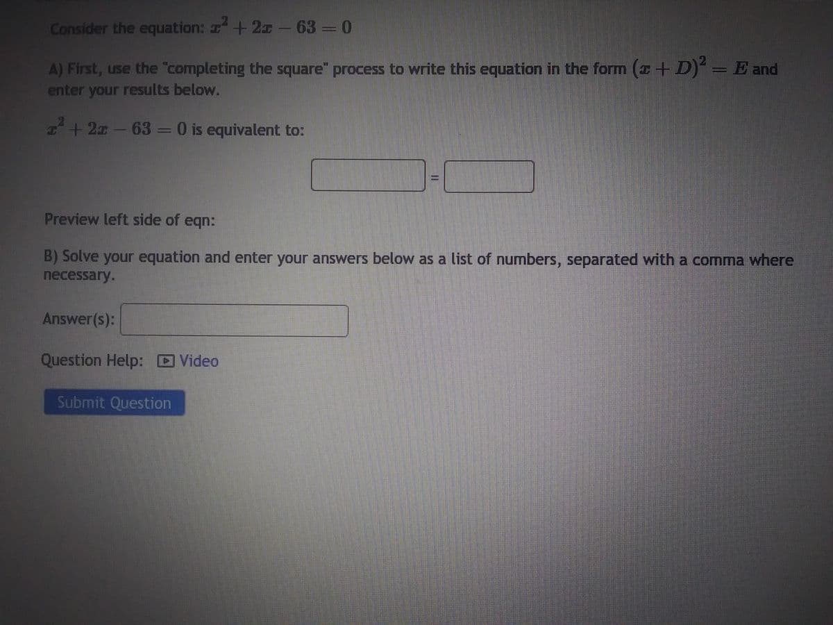 ### Algebra - Completing the Square

Consider the equation: \( x^2 + 2x - 63 = 0 \)

**A) First, use the "completing the square" process to write this equation in the form \( (x + D)^2 = E \) and enter your results below.**

\[ x^2 + 2x - 63 = 0 \] is equivalent to: \[ \boxed{(x + \_ )^2 = \_} \]

**Preview left side of equation:**

**B) Solve your equation and enter your answers below as a list of numbers, separated with a comma where necessary.**

**Answer(s):** \[\boxed{}\]

**Question Help:** [Video]

**Submit Question:** \[\boxed{\text{Submit Question}}\]