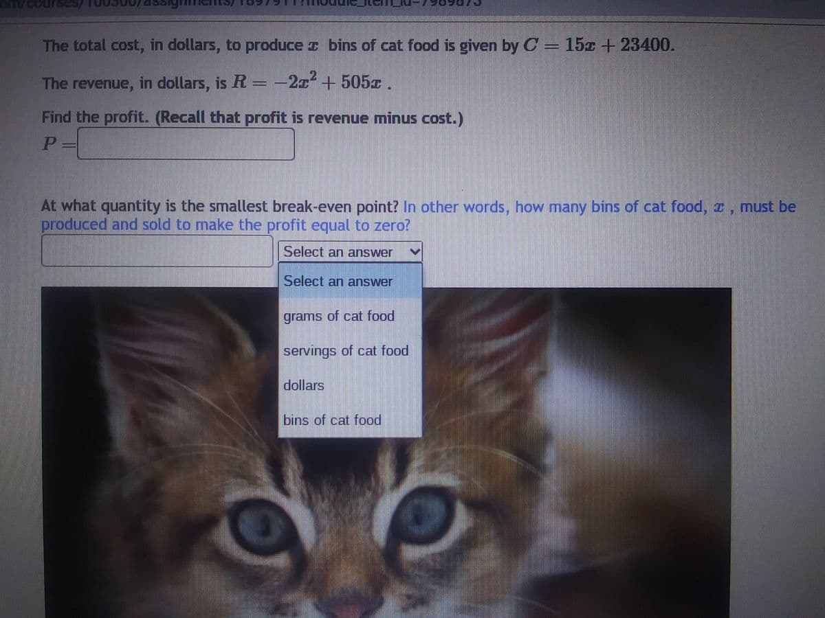 ---

### Cost and Revenue Analysis for Cat Food Production

**Cost Function**

The total cost, in dollars, to produce \( x \) bins of cat food is given by: 

\[ C = 15x + 23400 \]

**Revenue Function**

The revenue, in dollars, is: 

\[ R = -2x^2 + 505x \]

**Profit Calculation**

To find the profit, recall that profit is revenue minus cost. Therefore, the profit \( P \) is calculated as:

\[ P = R - C \]

**Break-even Analysis**

To determine the smallest break-even point, find the quantity at which the profit is equal to zero. In other words, solve for \( x \) in the equation \( P = 0 \). 

**Question**

At what quantity is the smallest break-even point? In other words, how many bins of cat food, \( x \) , must be produced and sold to make the profit equal to zero?

**Answer Options**

- grams of cat food
- servings of cat food
- dollars
- bins of cat food

---

**Image Description:**

This image contains the text mentioned above, accompanied by a picture of a cat. There is also a drop-down menu allowing users to select an answer for the unit of measurement corresponding to the break-even quantity.

---