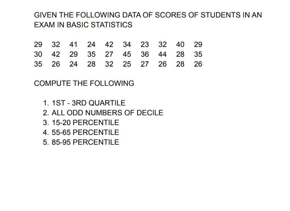 GIVEN THE FOLLOWING DATA OF SCORES OF STUDENTS IN AN
EXAM IN BASIC STATISTICS
29
32
41
24
42
34
23
32
40
29
30
42
29
35
27
45
36
44
28
35
35
26
24
28
32
25
27
26
28
26
COMPUTE THE FOLLOWING
1. 1ST - 3RD QUARTILE
2. ALL ODD NUMBERS OF DECILE
3. 15-20 PERCENTILE
4. 55-65 PERCENTILE
5. 85-95 PERCENTILE
