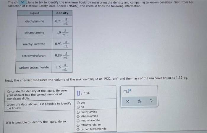 The che
plans to try to identify the unknown liquid by measuring the density and comparing to known densities. First, from her
collection of Material Safety Data Sheets (MSDS), the chemist finds the following information:
liquid
density
diethylamine
0.71
ml.
ethanolamine
1.0
ml.
methyl acetate
0.93
mL
tetrahydrofuran
0.89
ml
1.6 8
ml.
carbon tetrachloride
Next, the chemist measures the volume of the unknown liquid as 1922. cm" and the mass of the unknown liquid as 1.52 kg.
Calculate the density of the liquid. Be sure
your answer has the correct number of
significant digits.
ng / ml.
Given the data above, is it possible to identify
the liquid?
O yes
O no
diethylamine
O ethanolamine
O methyl acetate
O tetrahydrofuran
O carbon tetrachloride
If it is possible to identify the liquid, do so.
