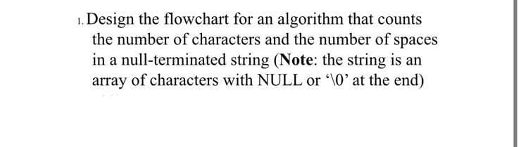 1. Design the flowchart for an algorithm that counts
the number of characters and the number of spaces
in a null-terminated string (Note: the string is an
array of characters with NULL or '\0' at the end)
