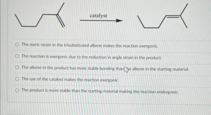 catalyst
O The steric strain in the trisubstituted alkene makes the reaction exergonic.
O The reaction is exergonic due to the reduction in angle strain in the product.
O The alkene in the product has more stable bonding thanhe alkene in the starting material.
O The use of the catalyst makes the reaction exergonic.
O The product is more stable than the starting material making the reaction endergonic.
