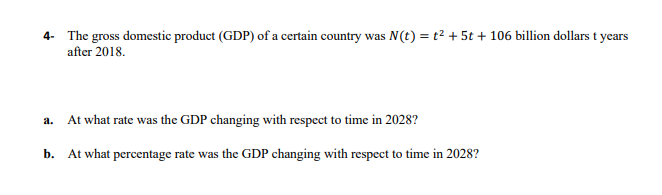 4- The gross domestic product (GDP) of a certain country was N(t) = t2 + 5t + 106 billion dollars t years
after 2018.
At what rate was the GDP changing with respect to time in 2028?
a.
b. At what percentage rate was the GDP changing with respect to time in 2028?
