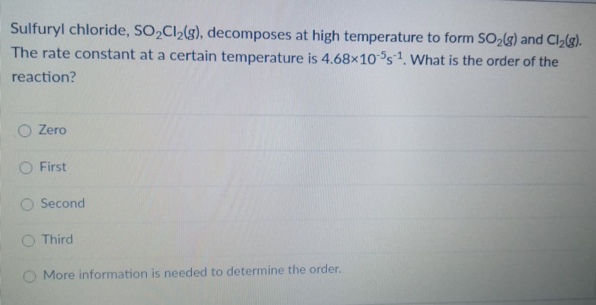 Sulfuryl chloride, SO,Cl,(g), decomposes at high temperature to form SO2lg) and Cl2(g).
The rate constant at a certain temperature is 4.68x10°s1. What is the order of the
reaction?
Zero
O First
Second
Third
O More information is needed to determine the order.
