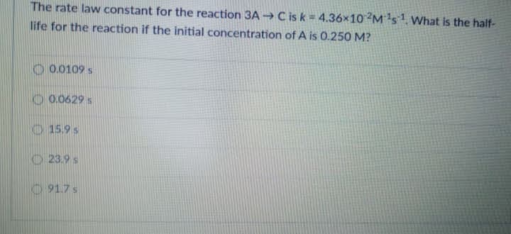 The rate law constant for the reaction 3A → C is k = 4.36x10 M s1 What is the half-
life for the reaction if the initial concentration of A is 0.250 M?
O 0.0109 s
O 0.0629 s
15.9 s
O 23.9 s
O 91.7s
