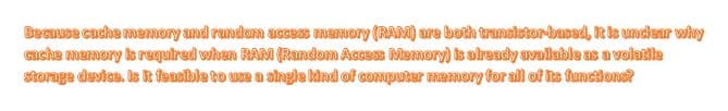 Beause cache memory and random acces memory (RAM) are both transistor-based, It is unclear why
ache memory s required whan RAM (Random Access Memory) is already available as a volatle
storage davice. Is k feasible to use a single kind of computer memory for all of ts functions?
