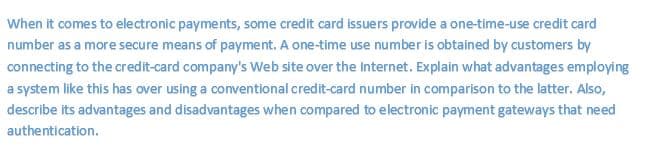 When it comes to electronic payments, some credit card issuers provide a one-time-use credit card
number as a more secure means of payment. A one-time use number is obtained by customers by
connecting to the credit-card company's Web site over the internet. Explain what advantages employing
a system like this has over using a conventional credit-card number in comparison to the latter. Also,
describe its advantages and disadvantages when compared to electronic payment gateways that need
authentication.
