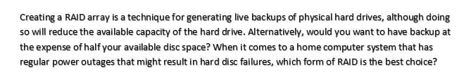 Creating a RAID array is a technique for generating live backups of physical hard drives, although doing
so will reduce the available capacity of the hard drive. Alternatively, would you want to have backup at
the expense of half your available disc space? When it comes to a home computer system that has
regular power outages that might result in hard disc failures, which form of RAID is the best choice?
