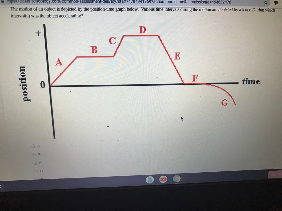 mpsk12alus.schoology.com/common-assessment-delivery/start/4784941759?action%=onresume&submissionld%3D464632478
The motion of an object is depicted by the position-time graph below. Various time intervals during the motion are depicted by a letter. During which
interval(s) was the object accelerating?
D
B
E
A
F
time
O A
OF
O E
OD
position
