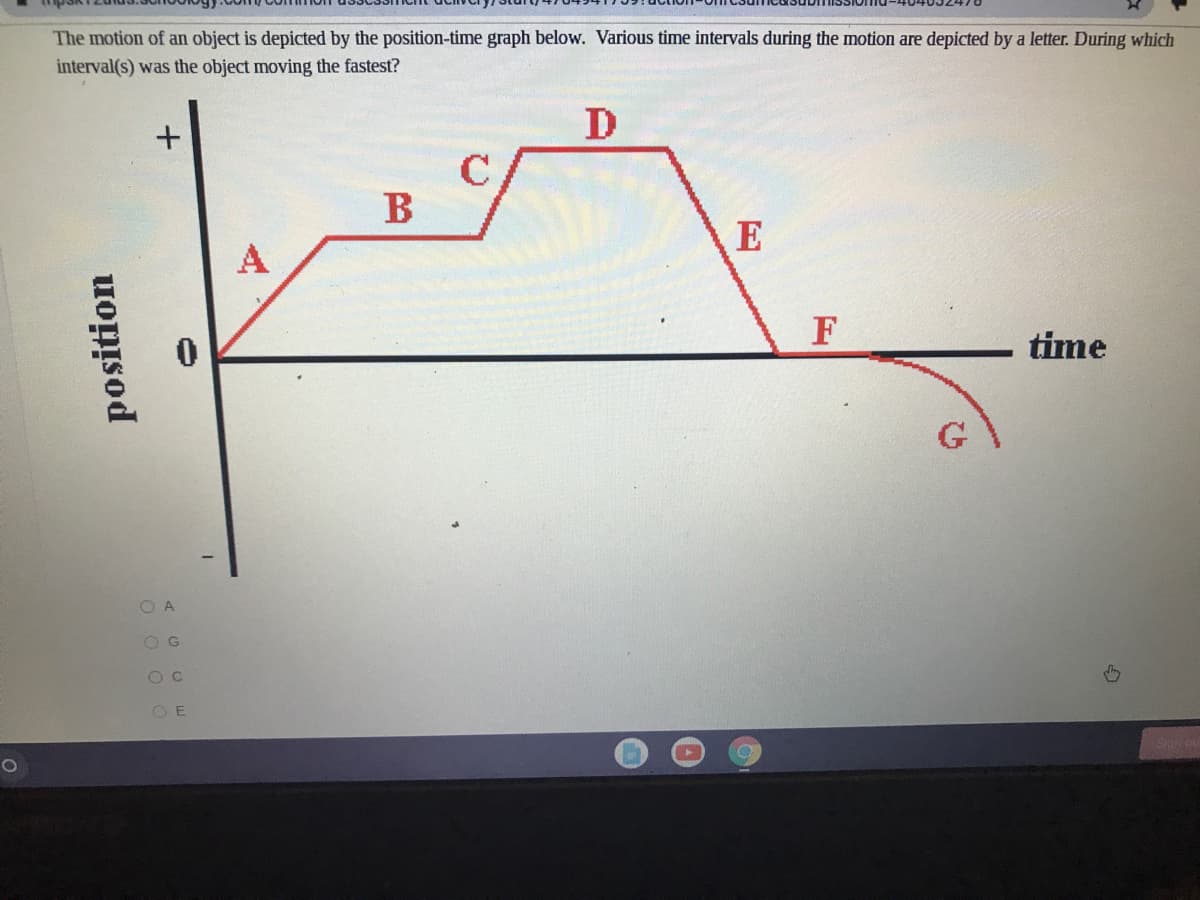 The motion of an object is depicted by the position-time graph below. Various time intervals during the motion are depicted by a letter. During which
interval(s) was the object moving the fastest?
D
B
E
F
time
G
O A
O G
O E
position
