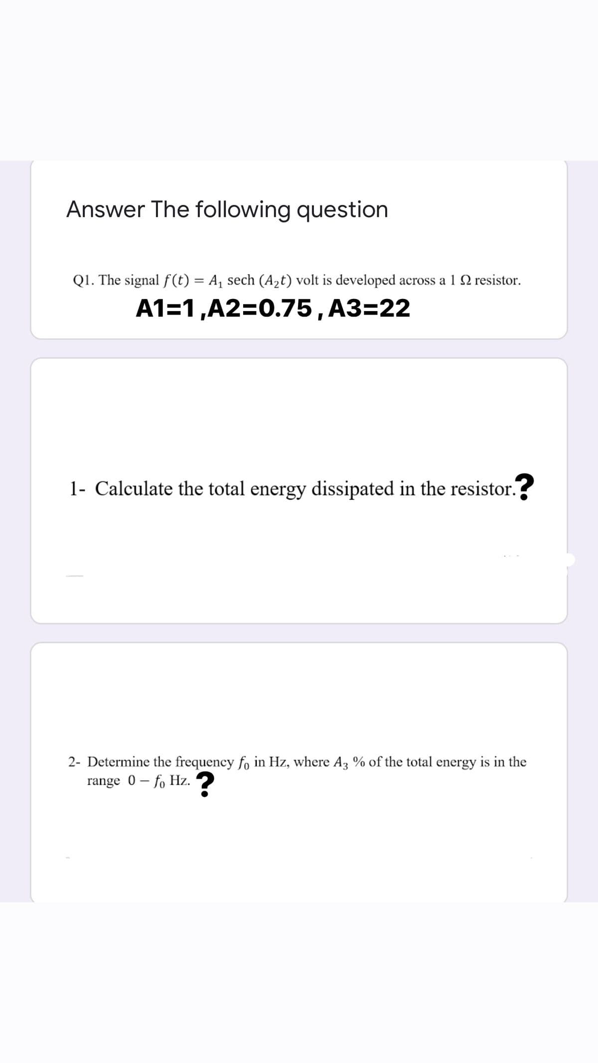 Answer The following question
Q1. The signal f(t) = A, sech (A,t) volt is developed across a 1 N resistor.
%3D
A1=1,A2=0.75, A3=22
1- Calculate the total energy dissipated in the resistor.?
2- Determine the frequency fo in Hz, where Az % of the total energy is in the
range 0 – fo Hz. 2
