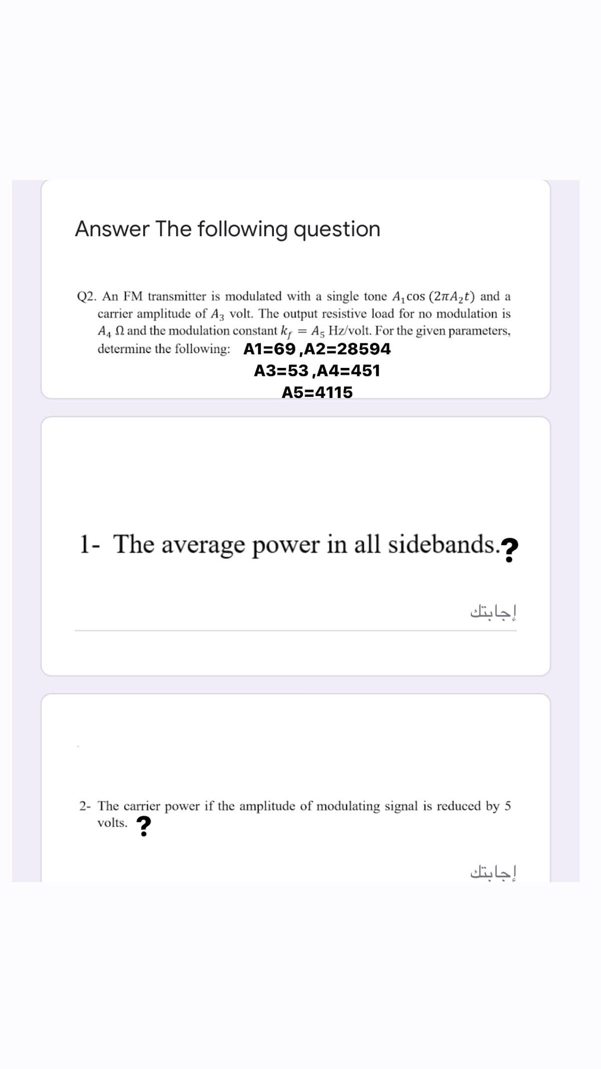 Answer The following question
Q2. An FM transmitter is modulated with a single tone A, cos (2tA2t) and a
carrier amplitude of Az volt. The output resistive load for no modulation is
A, N and the modulation constant k, = A, Hz/volt. For the given parameters,
determine the following: A1=69,A2=28594
A3=53 ,A4=451
A5=4115
1- The average power in all sidebands.?
إجابتك
2- The carrier power if the amplitude of modulating signal is reduced by 5
volts. ?
إجابتك
