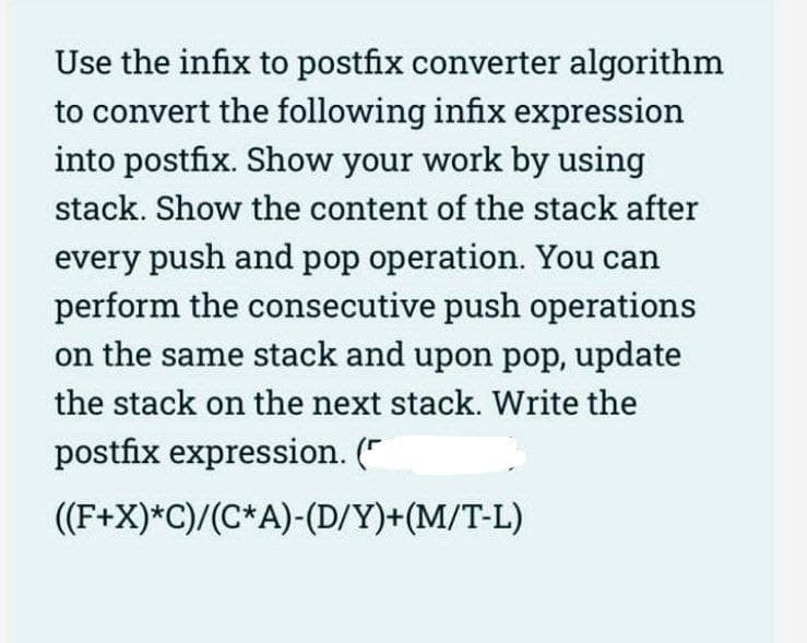 Use the infix to postfix converter algorithm
to convert the following infix expression
into postfix. Show your work by using
stack. Show the content of the stack after
every push and pop operation. You can
perform the consecutive push operations
on the same stack and upon pop, update
the stack on the next stack. Write the
postfix expression. ("
(F+X)*C)/(C*A)-(D/Y)+(M/T-L)
