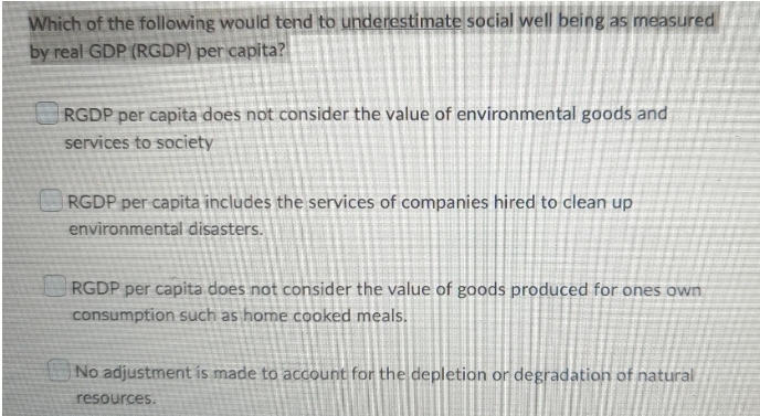 Which of the following would tend to underestimate social well being as measured
by real GDP (RGDP) per capita?
RGDP per capita does not consider the value of environmental goods and
services to society
RGDP per capita includes the services of companies hired to clean up
environmental disasters.
RGDP per capita does not consider the value of goods produced for ones own
consumption such as home cooked meals.
No adjustment is made to account for the depletion or degradation of natural
resources.
