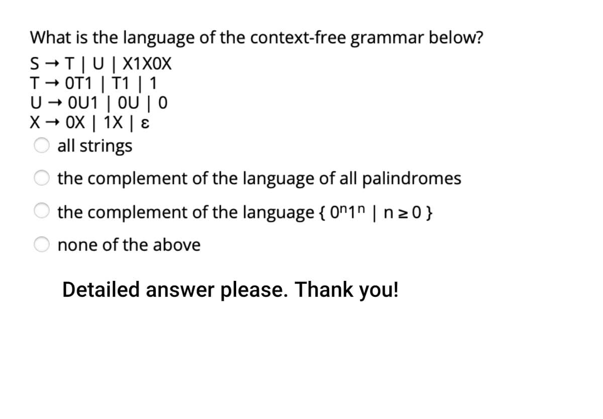 What is the language of the context-free grammar below?
S -T|U|X1XOX
T- OT1 | T1 | 1
U – OU1 | OU | 0
- OX | 1X | ɛ
O all strings
the complement of the language of all palindromes
O the complement of the language { 0"1" | n 20}
none of the above
Detailed answer please. Thank you!
