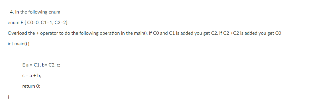 4. In the following enum
enum E{ CO=0, C1=1, C2=2};
Overload the + operator to do the following operation in the main(). If CO and C1 is added you get C2, if C2 +C2 is added you get CO
int main() {
E a = C1, b= C2, c;
C = a + b;
return 0;
