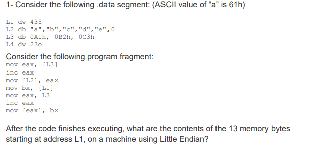 1- Consider the following .data segment: (ASCII value of “a" is 61h)
Li dw 435
L2 db "a","b","c","d","e",0
L3 db OAlh, OB2h, OC3h
L4 dw 230
Consider the following program fragment:
mov eax, (L3]
inc eax
mov [L2], eax
mov bx, [Ll]
mov eax, L3
inc eax
mov [eax], bx
After the code finishes executing, what are the contents of the 13 memory bytes
starting at address L1, on a machine using Little Endian?
