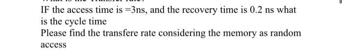 IF the access time is =3ns, and the recovery time is 0.2 ns what
is the cycle time
Please find the transfere rate considering the memory as random
асcess
