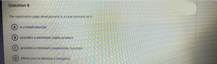 Question 8
The registration page development is a Lean process as it
A is a small exercise
B provides a minimum viable product
© provides a minimum marketable function
D allows you to develop a template
