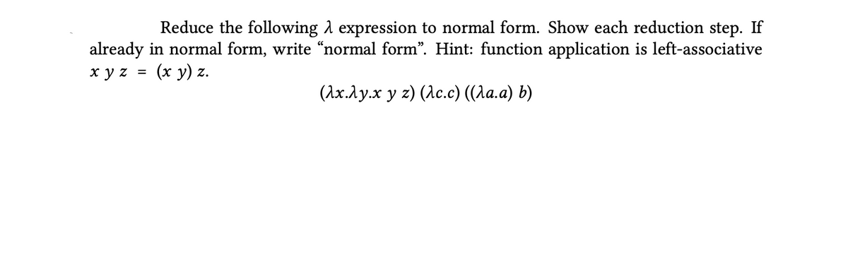 Reduce the following A expression to normal form. Show each reduction step. If
already in normal form, write “normal form". Hint: function application is left-associative
xy z =
(х у) z.
(Ах.Лу.х у г) (Лс.c) ((Ла.а) Ь)
