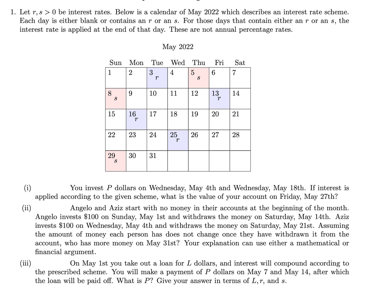 1. Let r, s > 0 be interest rates. Below is a calendar of May 2022 which describes an interest rate scheme.
Each day is either blank or contains an r or an s. For those days that contain either an r or an s, the
interest rate is applied at the end of that day. These are not annual percentage rates.
Мау 2022
Sun Mon Tue Wed Thu
Fri
Sat
1
2
3
4
7
8
9
10
11
12
13
14
S
15
16
17
18
19
21
22
23
25
26
28
29
S
30
31
(i)
applied according to the given scheme, what is the value of your account on Friday, May 27th?
You invest P dollars on Wednesday, May 4th and Wednesday, May 18th. If interest is
(ii)
Angelo and Aziz start with no money in their accounts at the beginning of the month.
Angelo invests $100 on Sunday, May 1st and withdraws the money on Saturday, May 14th. Aziz
invests $100 on Wednesday, May 4th and withdraws the money on Saturday, May 21st. Assuming
the amount of money each person has does not change once they have withdrawn it from the
account, who has more money on May 31st? Your explanation can use either a mathematical or
financial argument.
(iii)
the prescribed scheme. You will make a payment of P dollars on May 7 and May 14, after which
the loan will be paid off. What is P? Give your answer in terms of L, r, and s.
On May 1st you take out a loan for L dollars, and interest will compound according to
20
27
24
