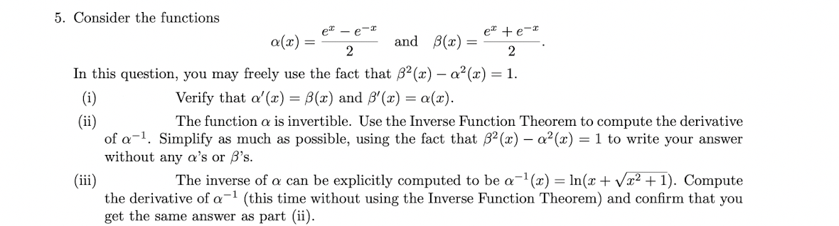 5. Consider the functions
et - e-r
et + e-*
a(x)
and B(x)
2
2
In this question, you may freely use the fact that B² (x) – a²(x) = 1.
(i)
Verify that a'(x) = B(x) and B'(x) = a(x).
(ii)
of a-1. Simplify as much as possible, using the fact that 32 (x) - a2 (x) = 1 to write your answer
without any a's or B's.
The function a is invertible. Use the Inverse Function Theorem to compute the derivative
The inverse of can be explicitly computed to be a-1(x) = ln(x + Væ² + 1). Compute
(ii)
the derivative of a-1 (this time without using the Inverse Function Theorem) and confirm that you
get the same answer as part (ii).
